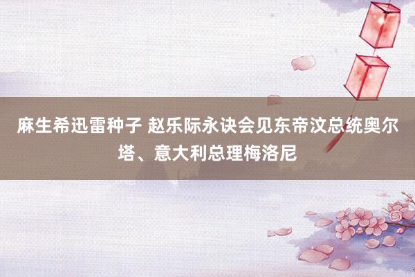 麻生希迅雷种子 赵乐际永诀会见东帝汶总统奥尔塔、意大利总理梅洛尼