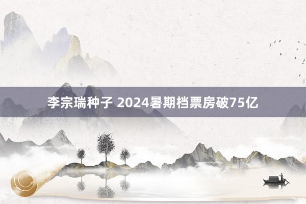 李宗瑞种子 2024暑期档票房破75亿