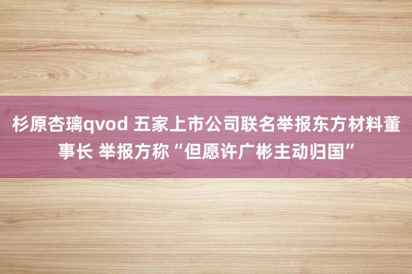 杉原杏璃qvod 五家上市公司联名举报东方材料董事长 举报方称“但愿许广彬主动归国”