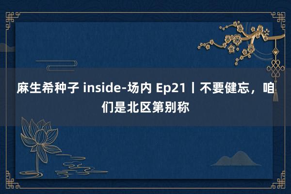 麻生希种子 inside-场内 Ep21丨不要健忘，咱们是北区第别称