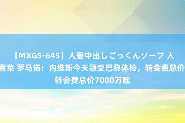 【MXGS-645】人妻中出しごっくんソープ 人妻女雀士 雪菜 罗马诺：内维斯今天领受巴黎体检，转会费总价7000万欧