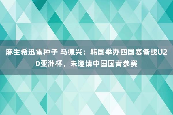 麻生希迅雷种子 马德兴：韩国举办四国赛备战U20亚洲杯，未邀请中国国青参赛