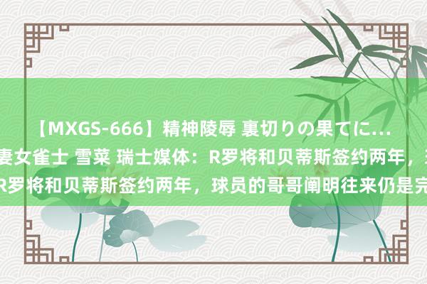 【MXGS-666】精神陵辱 裏切りの果てに… 後編 ～性奴隷契約～ 人妻女雀士 雪菜 瑞士媒体：R罗将和贝蒂斯签约两年，球员的哥哥阐明往来仍是完成