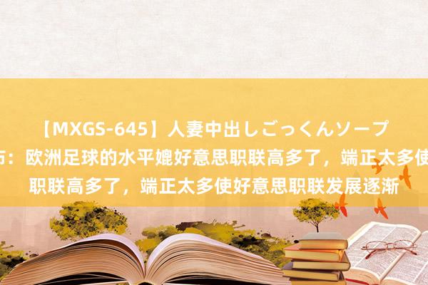 【MXGS-645】人妻中出しごっくんソープ 人妻女雀士 雪菜 伊布：欧洲足球的水平媲好意思职联高多了，端正太多使好意思职联发展逐渐