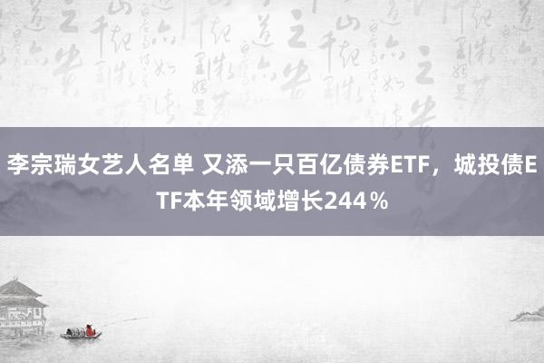 李宗瑞女艺人名单 又添一只百亿债券ETF，城投债ETF本年领域增长244％