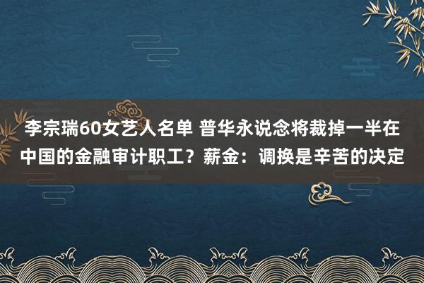 李宗瑞60女艺人名单 普华永说念将裁掉一半在中国的金融审计职工？薪金：调换是辛苦的决定