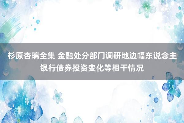 杉原杏璃全集 金融处分部门调研地边幅东说念主银行债券投资变化等相干情况