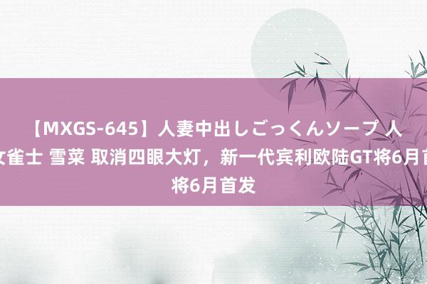 【MXGS-645】人妻中出しごっくんソープ 人妻女雀士 雪菜 取消四眼大灯，新一代宾利欧陆GT将6月首发