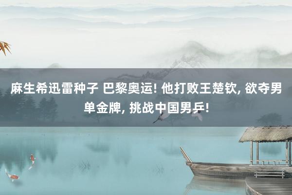 麻生希迅雷种子 巴黎奥运! 他打败王楚钦， 欲夺男单金牌， 挑战中国男乒!