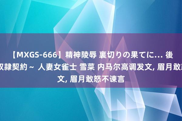 【MXGS-666】精神陵辱 裏切りの果てに… 後編 ～性奴隷契約～ 人妻女雀士 雪菜 内马尔高调发文， 眉月敢怒不谏言