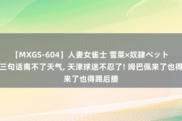 【MXGS-604】人妻女雀士 雪菜×奴隷ペット 于根伟三句话离不了天气， 天津球迷不忍了! 姆巴佩来了也得踢后腰