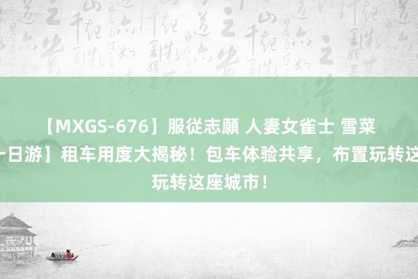 【MXGS-676】服従志願 人妻女雀士 雪菜 【武汉一日游】租车用度大揭秘！包车体验共享，布置玩转这座城市！