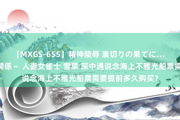 【MXGS-655】精神陵辱 裏切りの果てに… 前編 ～義兄との関係～ 人妻女雀士 雪菜 深中通说念海上不雅光船票需要提前多久购买？