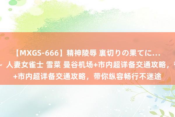 【MXGS-666】精神陵辱 裏切りの果てに… 後編 ～性奴隷契約～ 人妻女雀士 雪菜 曼谷机场+市内超详备交通攻略，带你纵容畅行不迷途