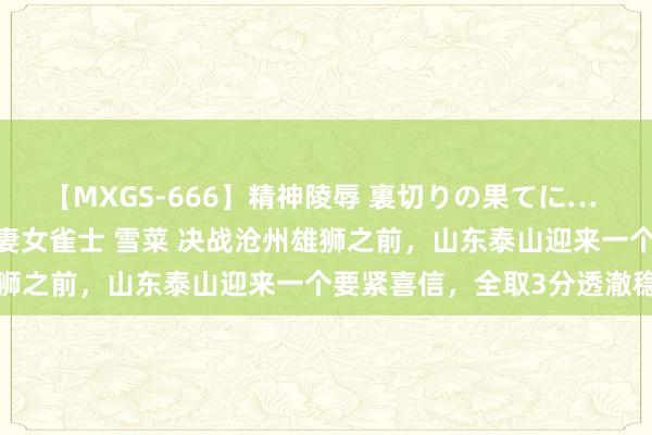 【MXGS-666】精神陵辱 裏切りの果てに… 後編 ～性奴隷契約～ 人妻女雀士 雪菜 决战沧州雄狮之前，山东泰山迎来一个要紧喜信，全取3分透澈稳了