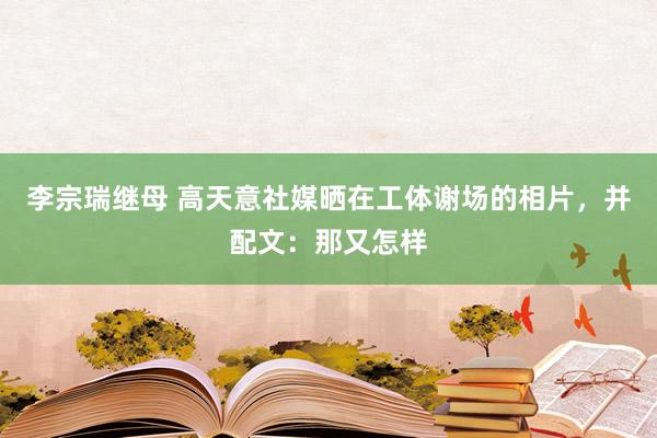 李宗瑞继母 高天意社媒晒在工体谢场的相片，并配文：那又怎样