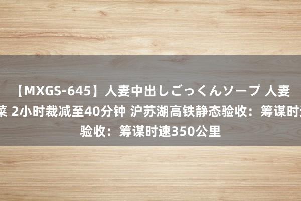 【MXGS-645】人妻中出しごっくんソープ 人妻女雀士 雪菜 2小时裁减至40分钟 沪苏湖高铁静态验收：筹谋时速350公里