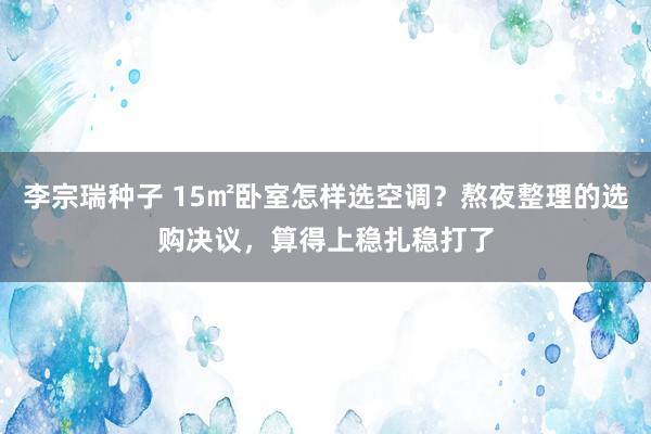 李宗瑞种子 15㎡卧室怎样选空调？熬夜整理的选购决议，算得上稳扎稳打了