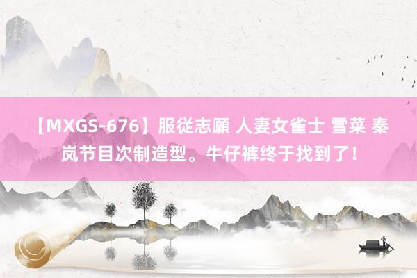 【MXGS-676】服従志願 人妻女雀士 雪菜 秦岚节目次制造型。牛仔裤终于找到了！