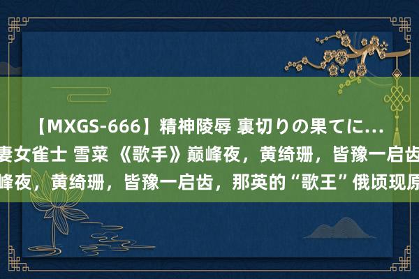 【MXGS-666】精神陵辱 裏切りの果てに… 後編 ～性奴隷契約～ 人妻女雀士 雪菜 《歌手》巅峰夜，黄绮珊，皆豫一启齿，那英的“歌王”俄顷现原形