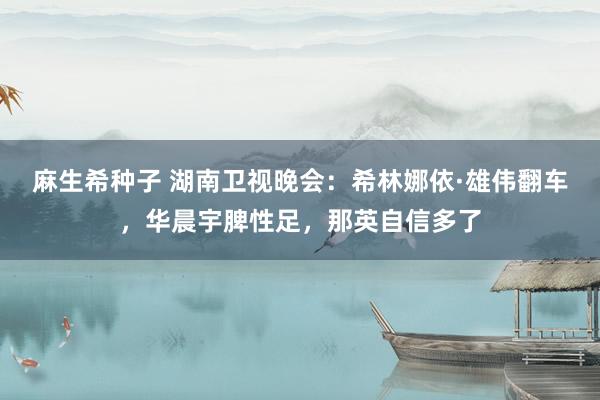 麻生希种子 湖南卫视晚会：希林娜依·雄伟翻车，华晨宇脾性足，那英自信多了