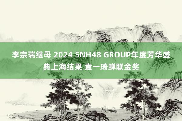 李宗瑞继母 2024 SNH48 GROUP年度芳华盛典上海结果 袁一琦蝉联金奖