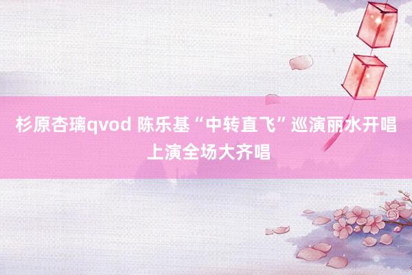 杉原杏璃qvod 陈乐基“中转直飞”巡演丽水开唱 上演全场大齐唱