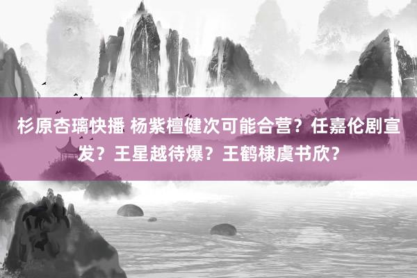 杉原杏璃快播 杨紫檀健次可能合营？任嘉伦剧宣发？王星越待爆？王鹤棣虞书欣？