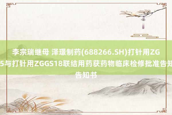 李宗瑞继母 泽璟制药(688266.SH)打针用ZG005与打针用ZGGS18联结用药获药物临床检修批准告知书