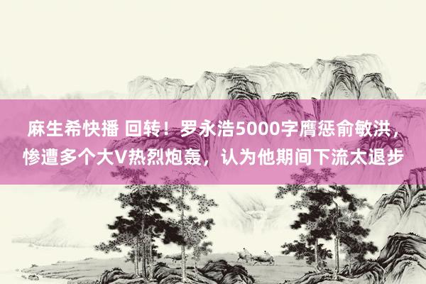 麻生希快播 回转！罗永浩5000字膺惩俞敏洪，惨遭多个大V热烈炮轰，认为他期间下流太退步