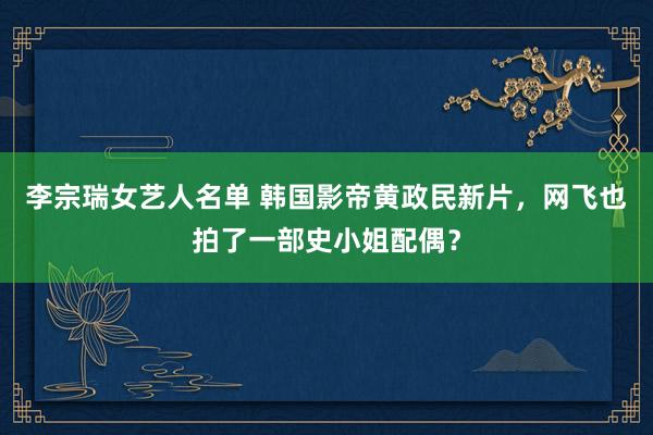 李宗瑞女艺人名单 韩国影帝黄政民新片，网飞也拍了一部史小姐配偶？