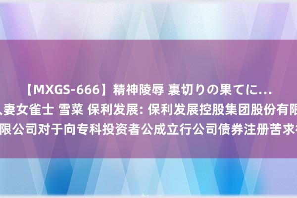 【MXGS-666】精神陵辱 裏切りの果てに… 後編 ～性奴隷契約～ 人妻女雀士 雪菜 保利发展: 保利发展控股集团股份有限公司对于向专科投资者公成立行公司债券注册苦求得到中国证监会喜悦的公告