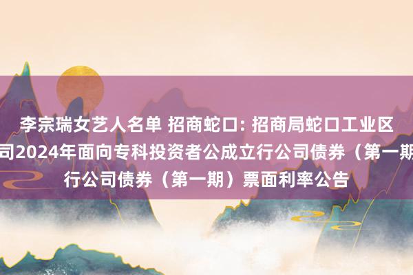 李宗瑞女艺人名单 招商蛇口: 招商局蛇口工业区控股股份有限公司2024年面向专科投资者公成立行公司债券（第一期）票面利率公告