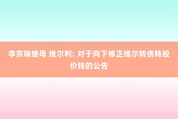 李宗瑞继母 维尔利: 对于向下修正维尔转债转股价钱的公告