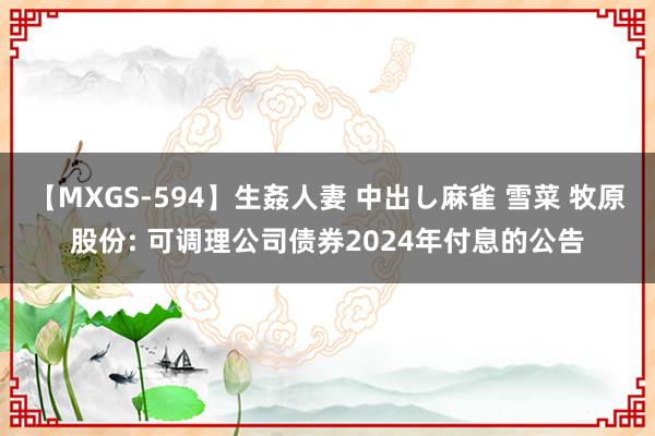 【MXGS-594】生姦人妻 中出し麻雀 雪菜 牧原股份: 可调理公司债券2024年付息的公告