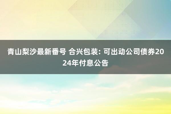 青山梨沙最新番号 合兴包装: 可出动公司债券2024年付息公告