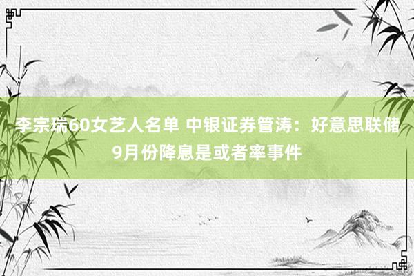 李宗瑞60女艺人名单 中银证券管涛：好意思联储9月份降息是或者率事件