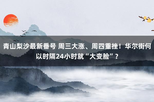 青山梨沙最新番号 周三大涨、周四重挫！华尔街何以时隔24小时就“大变脸”？