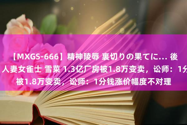 【MXGS-666】精神陵辱 裏切りの果てに… 後編 ～性奴隷契約～ 人妻女雀士 雪菜 1.3亿厂房被1.8万变卖，讼师：1分钱涨价幅度不对理