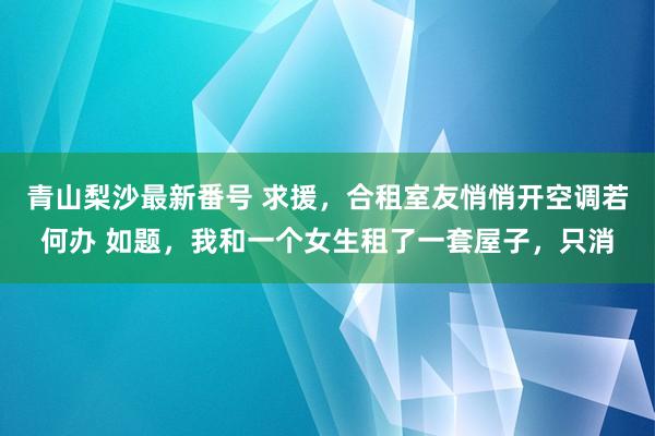 青山梨沙最新番号 求援，合租室友悄悄开空调若何办 如题，我和一个女生租了一套屋子，只消