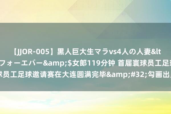 【JJOR-005】黒人巨大生マラvs4人の人妻</a>2008-08-02フォーエバー&$女郎119分钟 首届寰球员工足球邀请赛在大连圆满完毕&#32;勾画出员工体育发展的灵活图景