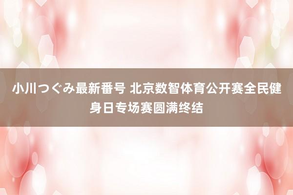 小川つぐみ最新番号 北京数智体育公开赛全民健身日专场赛圆满终结