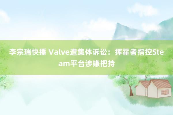 李宗瑞快播 Valve遭集体诉讼：挥霍者指控Steam平台涉嫌把持