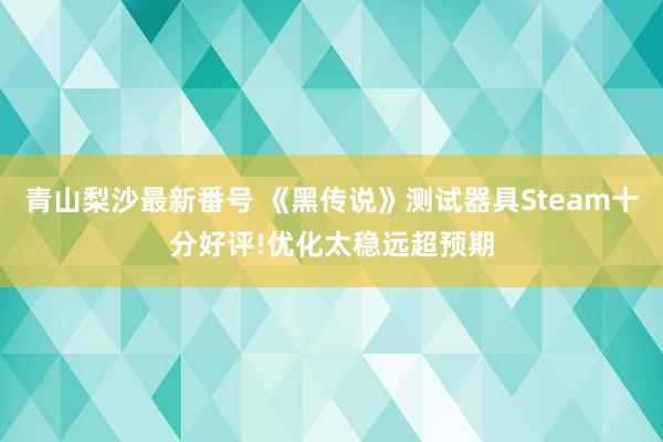 青山梨沙最新番号 《黑传说》测试器具Steam十分好评!优化太稳远超预期