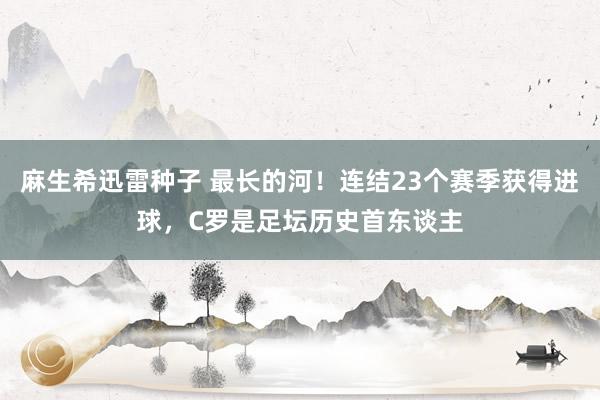 麻生希迅雷种子 最长的河！连结23个赛季获得进球，C罗是足坛历史首东谈主