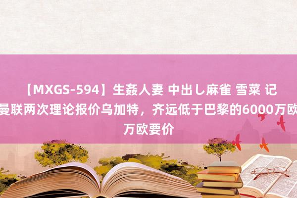 【MXGS-594】生姦人妻 中出し麻雀 雪菜 记者：曼联两次理论报价乌加特，齐远低于巴黎的6000万欧要价