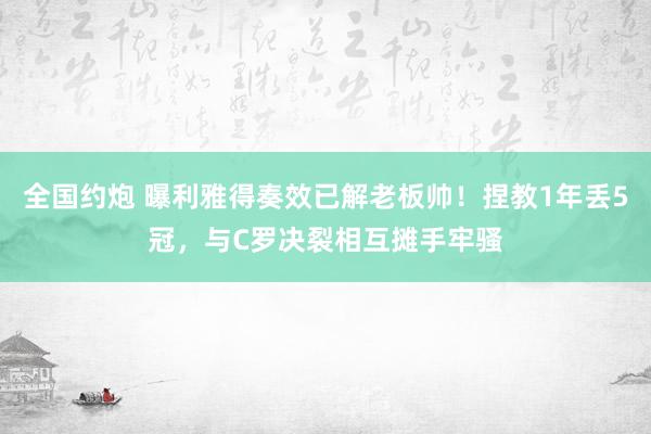 全国约炮 曝利雅得奏效已解老板帅！捏教1年丢5冠，与C罗决裂相互摊手牢骚