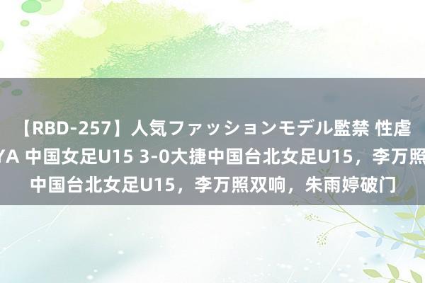 【RBD-257】人気ファッションモデル監禁 性虐コレクション3 AYA 中国女足U15 3-0大捷中国台北女足U15，李万照双响，朱雨婷破门