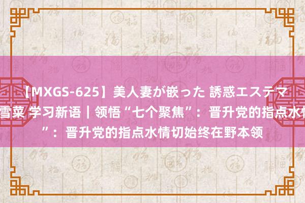 【MXGS-625】美人妻が嵌った 誘惑エステマッサージ 女雀士 雪菜 学习新语｜领悟“七个聚焦”：晋升党的指点水情切始终在野本领