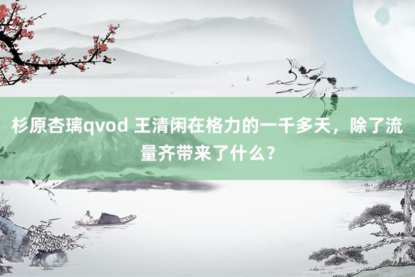 杉原杏璃qvod 王清闲在格力的一千多天，除了流量齐带来了什么？